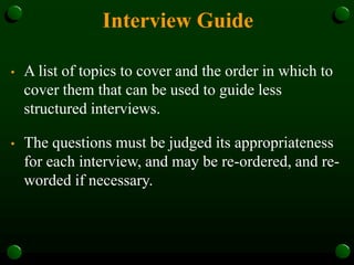 Interview Guide
• A list of topics to cover and the order in which to
cover them that can be used to guide less
structured interviews.
• The questions must be judged its appropriateness
for each interview, and may be re-ordered, and re-
worded if necessary.
 
