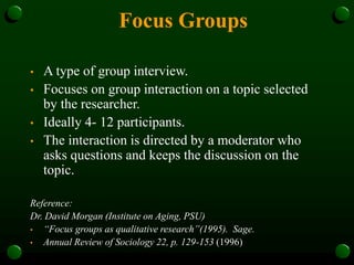 Focus Groups
• A type of group interview.
• Focuses on group interaction on a topic selected
by the researcher.
• Ideally 4- 12 participants.
• The interaction is directed by a moderator who
asks questions and keeps the discussion on the
topic.
Reference:
Dr. David Morgan (Institute on Aging, PSU)
• “Focus groups as qualitative research”(1995). Sage.
• Annual Review of Sociology 22, p. 129-153 (1996)
 