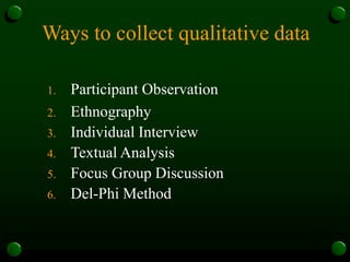 Ways to collect qualitative data
1. Participant Observation
2. Ethnography
3. Individual Interview
4. Textual Analysis
5. Focus Group Discussion
6. Del-Phi Method
 