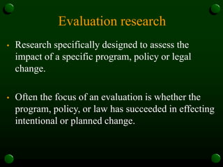 Evaluation research
• Research specifically designed to assess the
impact of a specific program, policy or legal
change.
• Often the focus of an evaluation is whether the
program, policy, or law has succeeded in effecting
intentional or planned change.
 