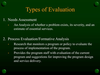 Types of Evaluation
1. Needs Assessment
• An Analysis of whether a problem exists, its severity, and an
estimate of essential services.
2. Process Evaluation/Formative Analysis
• Research that monitors a program or policy to evaluate the
process of implementation of the program.
• Provides the program staff with evaluation of the current
program and suggestions for improving the program design
and service delivery.
 