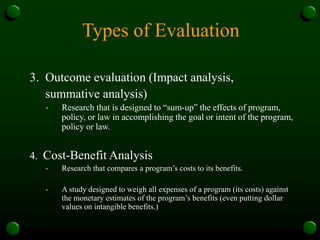 Types of Evaluation
3. Outcome evaluation (Impact analysis,
summative analysis)
• Research that is designed to “sum-up” the effects of program,
policy, or law in accomplishing the goal or intent of the program,
policy or law.
4. Cost-Benefit Analysis
• Research that compares a program’s costs to its benefits.
• A study designed to weigh all expenses of a program (its costs) against
the monetary estimates of the program’s benefits (even putting dollar
values on intangible benefits.)
 