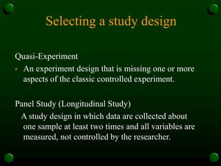 Selecting a study design
Quasi-Experiment
• An experiment design that is missing one or more
aspects of the classic controlled experiment.
Panel Study (Longitudinal Study)
A study design in which data are collected about
one sample at least two times and all variables are
measured, not controlled by the researcher.
 