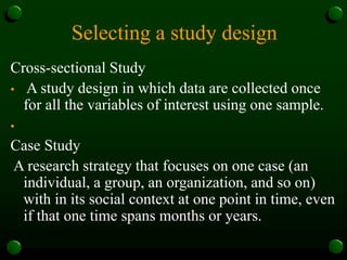 Selecting a study design
Cross-sectional Study
• A study design in which data are collected once
for all the variables of interest using one sample.
•
Case Study
A research strategy that focuses on one case (an
individual, a group, an organization, and so on)
with in its social context at one point in time, even
if that one time spans months or years.
 