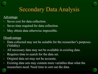 Secondary Data Analysis
Advantage
• Saves cost for data collection.
• Saves time required for data collection.
• May obtain data otherwise impossible.
Disadvantage
• Data collected may not be suitable for the researcher’s purposes.
(Validity)
• All necessary data may not be available in existing data.
• Requires time to search for the data set.
• Original data set may not be accurate.
• Existing data sets may contain more variables than what the
researchers need. Need time to sort out the data.
 