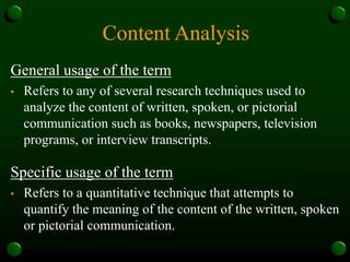 Content Analysis
General usage of the term
• Refers to any of several research techniques used to
analyze the content of written, spoken, or pictorial
communication such as books, newspapers, television
programs, or interview transcripts.
Specific usage of the term
• Refers to a quantitative technique that attempts to
quantify the meaning of the content of the written, spoken
or pictorial communication.
 