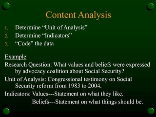 Content Analysis
1. Determine “Unit of Analysis”
2. Determine “Indicators”
3. “Code” the data
Example
Research Question: What values and beliefs were expressed
by advocacy coalition about Social Security?
Unit of Analysis: Congressional testimony on Social
Security reform from 1983 to 2004.
Indicators: Values---Statement on what they like.
Beliefs---Statement on what things should be.
 