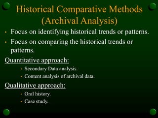 Historical Comparative Methods
(Archival Analysis)
• Focus on identifying historical trends or patterns.
• Focus on comparing the historical trends or
patterns.
Quantitative approach:
• Secondary Data analysis.
• Content analysis of archival data.
Qualitative approach:
• Oral history.
• Case study.
 