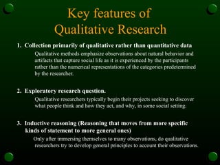 Key features of
Qualitative Research
1. Collection primarily of qualitative rather than quantitative data
Qualitative methods emphasize observations about natural behavior and
artifacts that capture social life as it is experienced by the participants
rather than the numerical representations of the categories predetermined
by the researcher.
2. Exploratory research question.
Qualitative researchers typically begin their projects seeking to discover
what people think and how they act, and why, in some social setting.
3. Inductive reasoning (Reasoning that moves from more specific
kinds of statement to more general ones)
Only after immersing themselves to many observations, do qualitative
researchers try to develop general principles to account their observations.
 