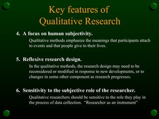 Key features of
Qualitative Research
4. A focus on human subjectivity.
Qualitative methods emphasize the meanings that participants attach
to events and that people give to their lives.
5. Reflexive research design.
In the qualitative methods, the research design may need to be
reconsidered or modified in response to new developments, or to
changes in some other component as research progresses.
6. Sensitivity to the subjective role of the researcher.
Qualitative researchers should be sensitive to the role they play in
the process of data collection. “Researcher as an instrument”
 