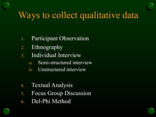 Ways to collect qualitative data
1. Participant Observation
2. Ethnography
3. Individual Interview
a) Semi-structured interview
b) Unstructured interview
4. Textual Analysis
5. Focus Group Discussion
6. Del-Phi Method
 