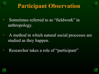 Participant Observation
• Sometimes referred to as “fieldwork” in
anthropology.
• A method in which natural social processes are
studied as they happen.
• Researcher takes a role of “participant”
 