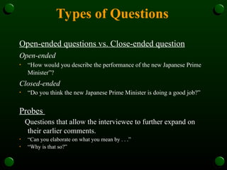 Types of Questions
Open-ended questions vs. Close-ended question
Open-ended
• “How would you describe the performance of the new Japanese Prime
Minister”?
Closed-ended
• “Do you think the new Japanese Prime Minister is doing a good job?”
Probes
Questions that allow the interviewee to further expand on
their earlier comments.
• “Can you elaborate on what you mean by . . .”
• “Why is that so?”
 