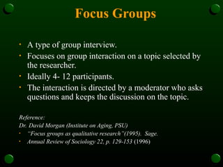 Focus Groups
• A type of group interview.
• Focuses on group interaction on a topic selected by
the researcher.
• Ideally 4- 12 participants.
• The interaction is directed by a moderator who asks
questions and keeps the discussion on the topic.
Reference:
Dr. David Morgan (Institute on Aging, PSU)
• “Focus groups as qualitative research”(1995). Sage.
• Annual Review of Sociology 22, p. 129-153 (1996)
 