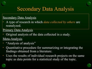 Secondary Data Analysis
Secondary Data Analysis
• A type of research in which data collected by others are
reanalyzed.
Primary Data Analysis
• Original analysis of the data collected in a study.
Meta-Analysis
• “Analysis of analysis”
• Quantitative procedure for summarizing or integrating the
findings obtained from a literature.
• Uses the results of individual research projects on the same
topic as data points for a statistical study of the topic.
 
