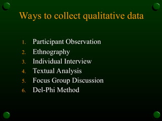 Ways to collect qualitative data
1. Participant Observation
2. Ethnography
3. Individual Interview
4. Textual Analysis
5. Focus Group Discussion
6. Del-Phi Method
 