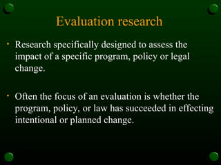 Evaluation research
• Research specifically designed to assess the
impact of a specific program, policy or legal
change.
• Often the focus of an evaluation is whether the
program, policy, or law has succeeded in effecting
intentional or planned change.
 