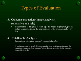 Types of Evaluation
3. Outcome evaluation (Impact analysis,
summative analysis)
• Research that is designed to “sum-up” the effects of program, policy,
or law in accomplishing the goal or intent of the program, policy or
law.
4. Cost-Benefit Analysis
• Research that compares a program’s costs to its benefits.
• A study designed to weigh all expenses of a program (its costs) against the
monetary estimates of the program’s benefits (even putting dollar values on
intangible benefits.)
 