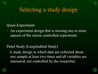 Selecting a study design
Quasi-Experiment
• An experiment design that is missing one or more
aspects of the classic controlled experiment.
Panel Study (Longitudinal Study)
A study design in which data are collected about
one sample at least two times and all variables are
measured, not controlled by the researcher.
 