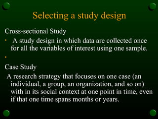 Selecting a study design
Cross-sectional Study
• A study design in which data are collected once
for all the variables of interest using one sample.
•
Case Study
A research strategy that focuses on one case (an
individual, a group, an organization, and so on)
with in its social context at one point in time, even
if that one time spans months or years.
 