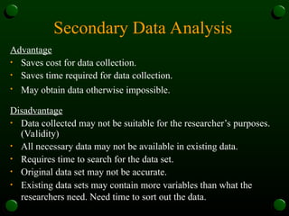 Secondary Data Analysis
Advantage
• Saves cost for data collection.
• Saves time required for data collection.
• May obtain data otherwise impossible.
Disadvantage
• Data collected may not be suitable for the researcher’s purposes.
(Validity)
• All necessary data may not be available in existing data.
• Requires time to search for the data set.
• Original data set may not be accurate.
• Existing data sets may contain more variables than what the
researchers need. Need time to sort out the data.
 