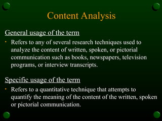 Content Analysis
General usage of the term
• Refers to any of several research techniques used to
analyze the content of written, spoken, or pictorial
communication such as books, newspapers, television
programs, or interview transcripts.
Specific usage of the term
• Refers to a quantitative technique that attempts to
quantify the meaning of the content of the written, spoken
or pictorial communication.
 