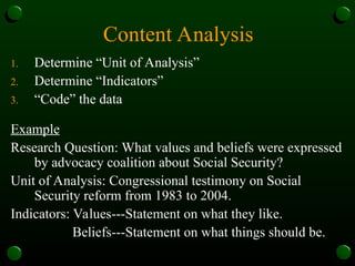 Content Analysis
1. Determine “Unit of Analysis”
2. Determine “Indicators”
3. “Code” the data
Example
Research Question: What values and beliefs were expressed
by advocacy coalition about Social Security?
Unit of Analysis: Congressional testimony on Social
Security reform from 1983 to 2004.
Indicators: Values---Statement on what they like.
Beliefs---Statement on what things should be.
 