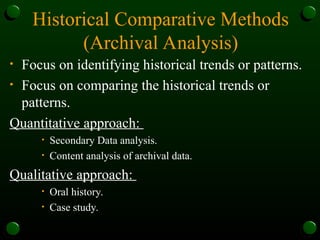 Historical Comparative Methods
(Archival Analysis)
• Focus on identifying historical trends or patterns.
• Focus on comparing the historical trends or
patterns.
Quantitative approach:
• Secondary Data analysis.
• Content analysis of archival data.
Qualitative approach:
• Oral history.
• Case study.
 