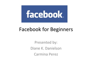 Facebook for Beginners Presented by: Diane K. Danielson Carmina Perez 