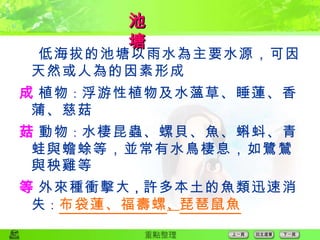 低海拔的池塘以雨水為主要水源，可因天然或人為的因素形成  植物 ： 浮游性植物及水薀草、睡蓮、香蒲、慈菇  動物 ： 水棲昆蟲、螺貝、魚、蝌蚪、青蛙與蟾蜍等，並常有水鳥棲息，如鷺鷥與秧雞等  外來種衝擊大 ， 許多本土的魚類迅速消失 ： 布袋蓮、福壽螺 、 琵琶鼠魚 池　　塘 