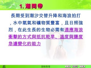  長期受到潮汐交替升降和海浪拍打，水中氧氣和礦物質豐富，且日照強烈，在此生長的生物必需有 適應海浪衝擊的方式與抵抗乾旱、溫度與鹽度急遽變化的能力 1. 潮間帶 