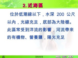  位於低潮線以下，水深  200  公尺以內，光線充足，底部為大陸棚。此區常受到洋流的影響，河流帶來的有機物、營養鹽，陽光充足 2. 近海區 