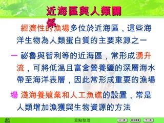  經濟性的漁場 多位於近海區，這些海洋生物為人類蛋白質的主要來源之一  祕魯與智利等的近海區，常形成 湧升流 ，可將低溫且富含營養鹽的深層海水帶至海洋表層，因此常形成重要的漁場  淺海養殖業和人工魚礁 的設置，常是人類增加漁獲與生物資源的方法 近海區與人類關係 