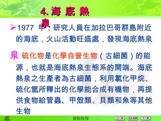  1977  年，研究人員在加拉巴哥群島附近的海底，火山活動旺盛處，發現海底熱泉  硫化物 是 化學自營生物 （古細菌）的能源，也就是海底熱泉生態系的開端。海底熱泉之生產者為古細菌，利用氯化甲烷、硫化氫所釋出的化學能合成有機物，再提供食物給管蟲、甲殼類、貝類和魚等其他生物 4. 海 底 熱 泉 