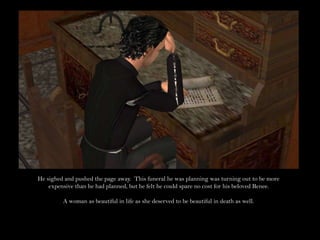 He sighed and pushed the page away.  This funeral he was planning was turning out to be more expensive than he had planned, but he felt he could spare no cost for his beloved Renee.A woman as beautiful in life as she deserved to be beautiful in death as well.