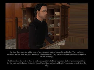 But then there were the added costs of the carts to represent his mother and father. They had been buried for a while now, but there was never a formal funeral. They had to be represented in the procession he was planning.Not to mention the costs of food to feed dozens, extra help hired to prepare it all, proper ornamentation for the carts and body, new clothes for himself and Giac, and paying Heather’s wet-nurse to look after the baby.