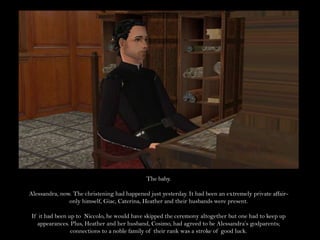 The baby.Alessandra, now. The christening had happened just yesterday. It had been an extremely private affair- only himself, Giac, Caterina, Heather and their husbands were present.If it had been up to  Niccolo, he would have skipped the ceremony altogether but one had to keep up appearances. Plus, Heather and her husband, Cosimo, had agreed to be Alessandra’s godparents; connections to a noble family of their rank was a stroke of good luck.