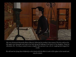 She was christened Alessandra Renee Moretti, following her mother’s last request. Niccolo could see his wife again now, lying pale and weak in her bed, dying but talking of the future of her daughter. Name her Alessandra, Nic.  I’ve always wanted to name a daughter that and now I can- a fit of coughing had stopped her words.He still saw her, lying there helplessly as she shook with the effort it took to lift a glass to her mouth and stop the attack-