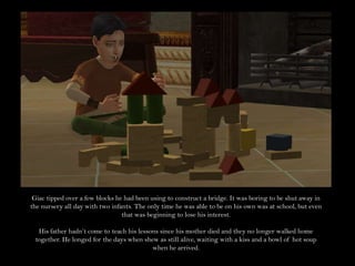 Giac tipped over a few blocks he had been using to construct a bridge. It was boring to be shut away in the nursery all day with two infants. The only time he was able to be on his own was at school, but even that was beginning to lose his interest.His father hadn’t come to teach his lessons since his mother died and they no longer walked home together. He longed for the days when shew as still alive, waiting with a kiss and a bowl of hot soup when he arrived.