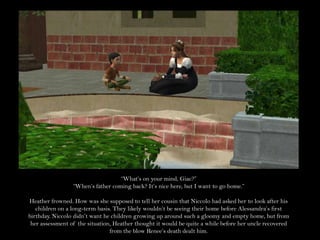 “What’s on your mind, Giac?”“When’s father coming back? It’s nice here, but I want to go home.”Heather frowned. How was she supposed to tell her cousin that Niccolo had asked her to look after his children on a long-term basis. They likely wouldn’t be seeing their home before Alessandra’s first birthday. Niccolo didn’t want he children growing up around such a gloomy and empty home, but from her assessment of the situation, Heather thought it would be quite a while before her uncle recovered from the blow Renee’s death dealt him.