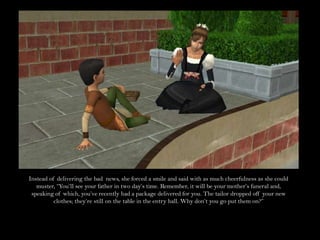 Instead of delivering the bad  news, she forced a smile and said with as much cheerfulness as she could muster, “You’ll see your father in two day’s time. Remember, it will be your mother’s funeral and, speaking of which, you’ve recently had a package delivered for you. The tailor dropped off your new clothes; they’re still on the table in the entry hall. Why don’t you go put them on?”