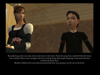 He perked up as the cart came closer and closer to his home. From far away, Giac could tell that the house was crowded. There were carriages and horses riding along side people all going in the same direction towards the front door.Heather shifted in her seat and announced that they were going to be let out in the front.