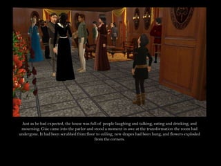Just as he had expected, the house was full of people laughing and talking, eating and drinking, and mourning. Giac came into the parlor and stood a moment in awe at the transformation the room had undergone. It had been scrubbed from floor to ceiling, new drapes had been hung, and flowers exploded from the corners.