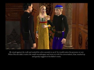 He stood against the wall and waited for a few seconds to see if he would notice his presence or not. When Niccolo didn’t notice the small eavesdropper and went on with his conversation, Giac reached up and gently tugged on his father’s tunic.