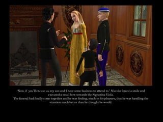 “Now, if you’ll excuse us, my son and I have some business to attend to.” Niccolo forced a smile and executed a small bow towards the Signorina Viola.The funeral had finally come together and he was finding, much to his pleasure, that he was handling the situation much better than he thought he would.