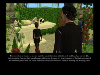 Niccolo followed behind as his son lead the way to the stone table his wife had been laid out on. The ladies, namely Caterina, had spent hours washing and dressing her in anticipation of her being displayed. She had been posed with her hands folded delicately over her chest and was wearing her wedding dress.