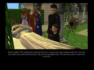 Niccolo sighed. The wedding dress that she had worn so many years ago, standing under the very same arch where they sealed their betrothal. “Say your last goodbyes, Giac.” He said as he came to stand next to his son.