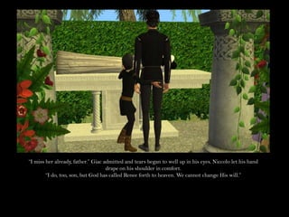 “I miss her already, father.” Giac admitted and tears began to well up in his eyes. Niccolo let his hand drape on his shoulder in comfort.“I do, too, son, but God has called Renee forth to heaven. We cannot change His will.”
