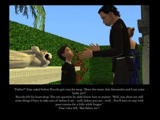 “Father?” Giac asked before Niccolo got very far away. “Does this mean that Alessandra and I can come home yet?”Niccolo felt his heart drop. The one question he didn’t know how to answer. “Well, son, there are still some things I have to take care of before I can…well, before you can…well…You’ll have to stay with your cousins for a little while longer.”Giac’s face fell, “But father, we-“