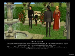“Scusate, signori.” *The conversation stopped when Cosimo came into the courtyard. “It’s getting late, Niccolo. We should head out now, if you want to be finished with Mass before dark.”“Of course.” Niccolo said, indicating that Giac should follow him. “We will discuss this later, son,” he added over his shoulder as he walked.*Excuse me